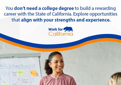 You don't need a college degree to build a rewarding career with the State of California. Explore opportunities that align with your strengths and experience.