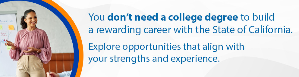 You don't need a college degree to build a rewarding career with the State of California. Explore opportunities that align with your strengths and experience.